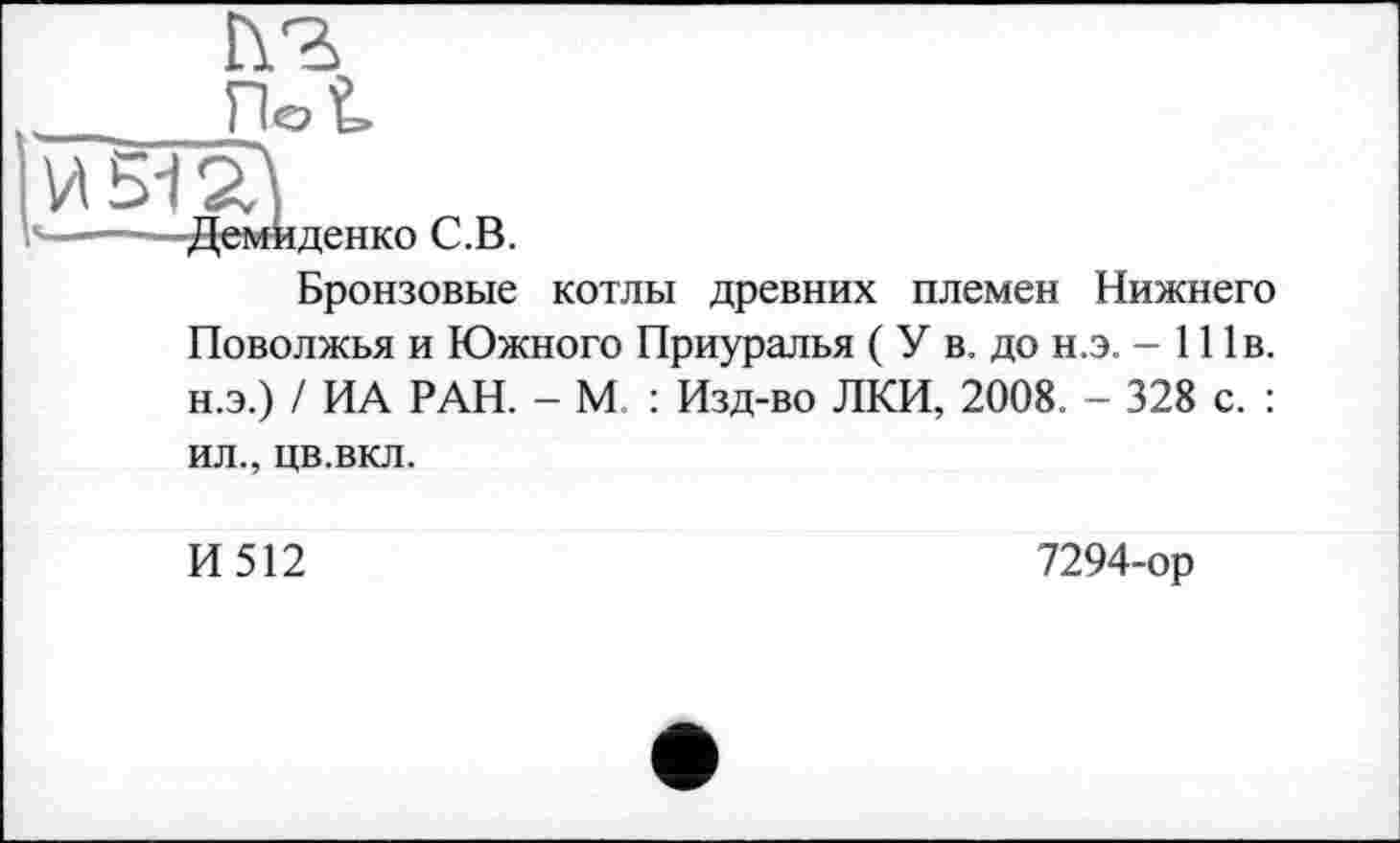 ﻿Г\Ъ
-Демиденко С.В.
Бронзовые котлы древних племен Нижнего Поволжья и Южного Приуралья ( У в. до н.э. - 111в. н.э.) / ИА РАН. - М : Изд-во ЛКИ, 2008. - 328 с. :
ил., цв.вкл.
И512
7294-ор